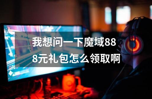 我想问一下魔域888元礼包怎么领取啊-第1张-游戏信息-龙启网