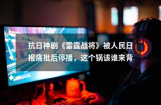 抗日神剧《雷霆战将》被人民日报痛批后停播,这个锅该谁来背-第1张-游戏信息-龙启网