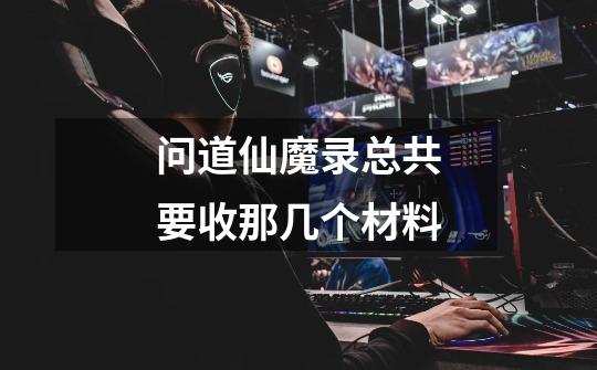 问道仙魔录总共要收那几个材料-第1张-游戏信息-龙启网