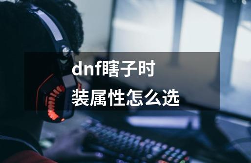 dnf瞎子时装属性怎么选-第1张-游戏信息-龙启网