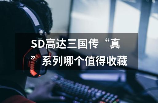 SD高达三国传“真”系列哪个值得收藏-第1张-游戏信息-龙启网