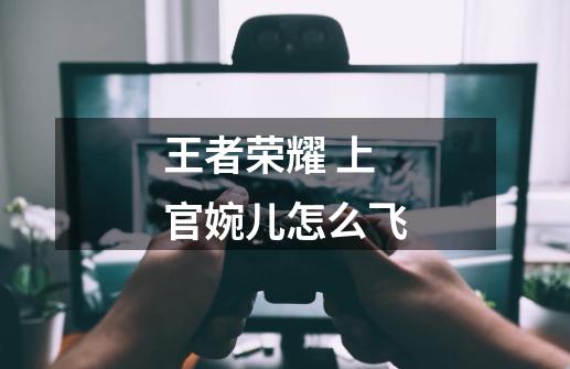 王者荣耀 上官婉儿怎么飞-第1张-游戏信息-龙启网