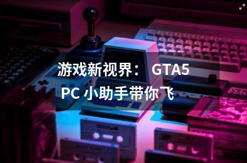游戏新视界: GTA5 PC 小助手带你飞-第1张-游戏信息-龙启网
