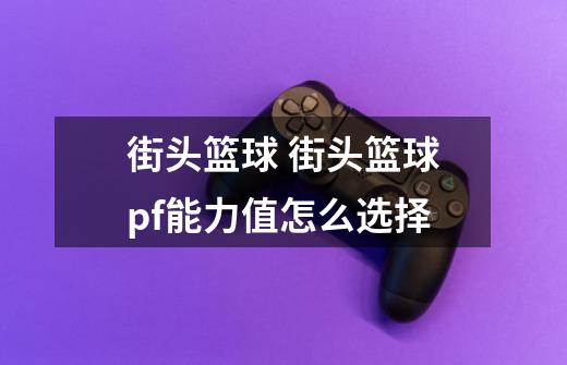 街头篮球 街头篮球pf能力值怎么选择-第1张-游戏信息-龙启网