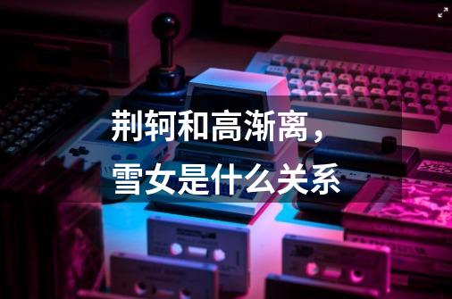 荆轲和高渐离，雪女是什么关系-第1张-游戏信息-龙启网