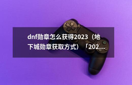 dnf勋章怎么获得2023(地下城勋章获取方式)「2023推荐」-第1张-游戏信息-龙启网