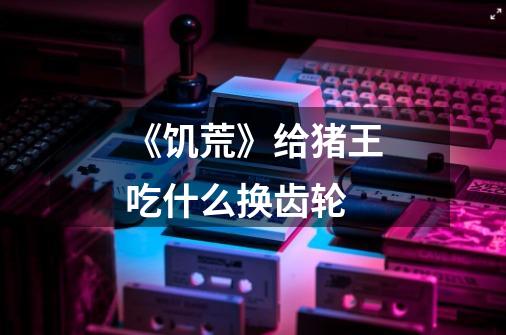 《饥荒》给猪王吃什么换齿轮-第1张-游戏信息-龙启网