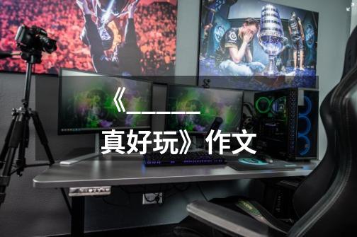 《_____真好玩》作文-第1张-游戏信息-龙启网