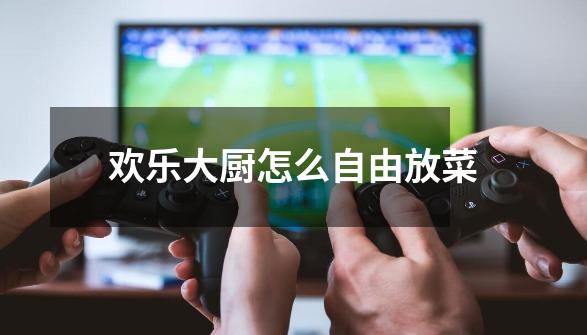 欢乐大厨怎么自由放菜-第1张-游戏信息-龙启网