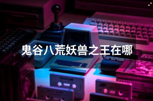 鬼谷八荒妖兽之王在哪-第1张-游戏信息-龙启网