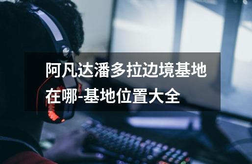 阿凡达潘多拉边境基地在哪-基地位置大全-第1张-游戏信息-龙启网