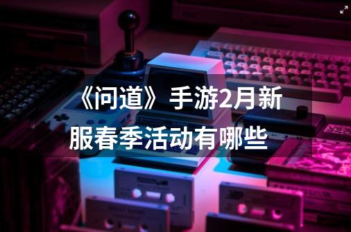 《问道》手游2月新服春季活动有哪些-第1张-游戏信息-龙启网