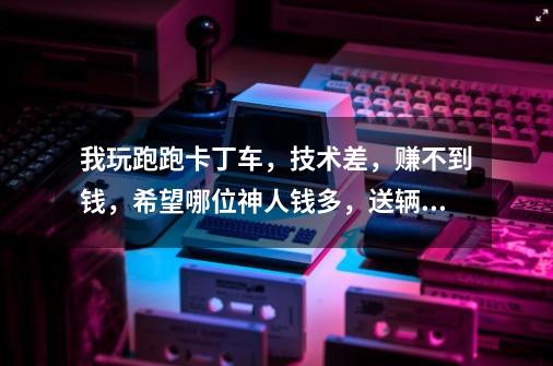 我玩跑跑卡丁车，技术差，赚不到钱，希望哪位神人钱多，送辆好车给我 一区账号FGF546，很长时间没玩，想玩-第1张-游戏信息-龙启网