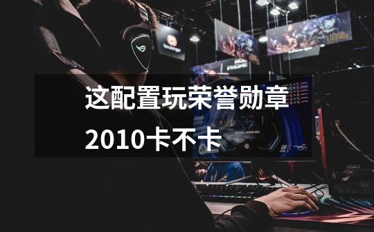 这配置玩荣誉勋章2010卡不卡-第1张-游戏信息-龙启网