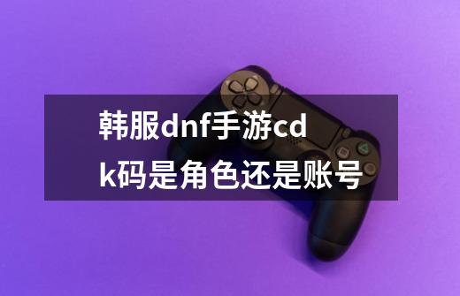 韩服dnf手游cdk码是角色还是账号-第1张-游戏信息-龙启网