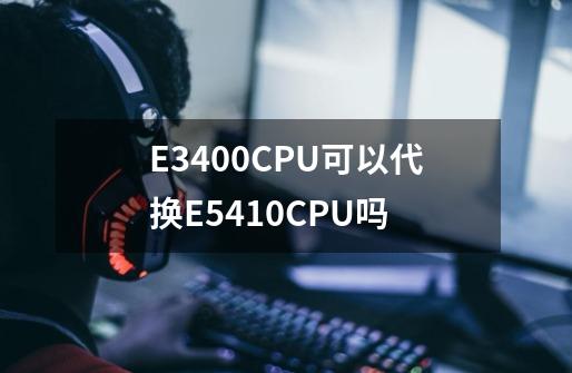 E3400CPU可以代换E5410CPU吗-第1张-游戏信息-龙启网