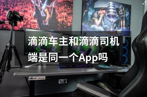 滴滴车主和滴滴司机端是同一个App吗-第1张-游戏信息-龙启网
