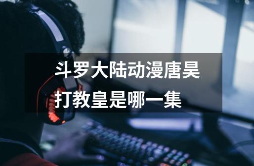斗罗大陆动漫唐昊打教皇是哪一集-第1张-游戏信息-龙启网