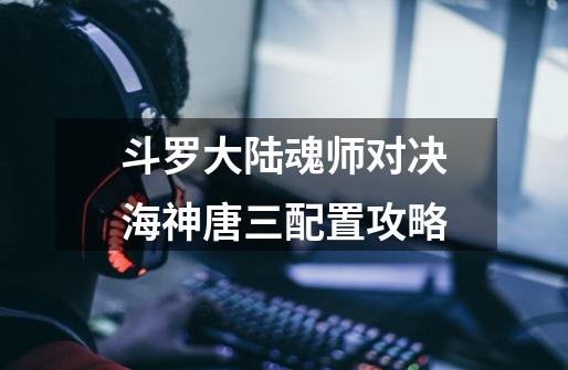 斗罗大陆魂师对决海神唐三配置攻略-第1张-游戏信息-龙启网