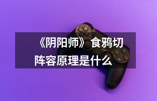 《阴阳师》食鸦切阵容原理是什么-第1张-游戏信息-龙启网