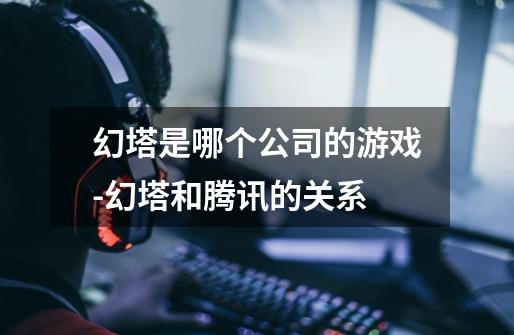 幻塔是哪个公司的游戏-幻塔和腾讯的关系-第1张-游戏信息-龙启网