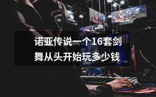 诺亚传说一个16套剑舞从头开始玩多少钱-第1张-游戏信息-龙启网