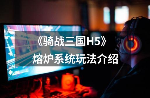 《骑战三国H5》熔炉系统玩法介绍-第1张-游戏信息-龙启网