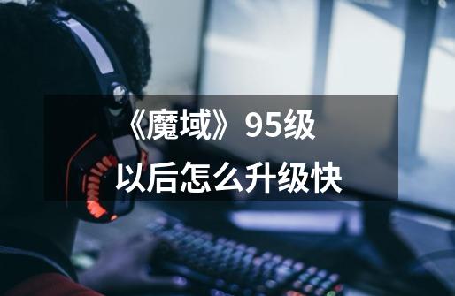 《魔域》95级以后怎么升级快-第1张-游戏信息-龙启网