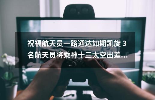 祝福航天员一路通达如期凯旋 3名航天员将乘神十三太空出差6个月-第1张-游戏信息-龙启网
