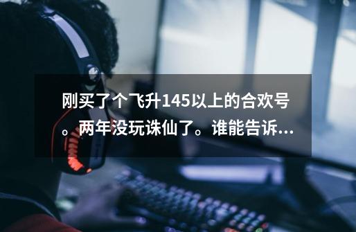 刚买了个飞升145以上的合欢号。两年没玩诛仙了。谁能告诉我我该怎么玩,飞升,封神什么的都不懂的小白求赐-第1张-游戏信息-龙启网