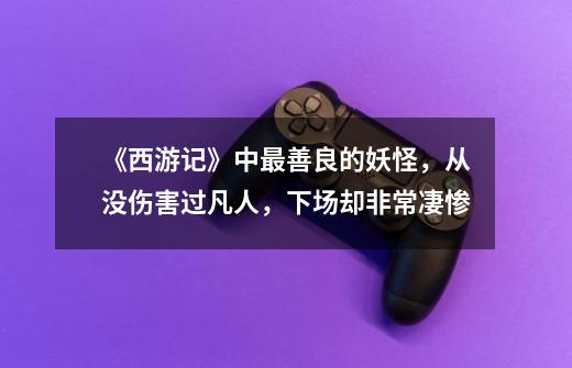 《西游记》中最善良的妖怪,从没伤害过凡人,下场却非常凄惨-第1张-游戏信息-龙启网
