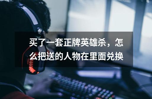 买了一套正牌英雄杀，怎么把送的人物在里面兑换-第1张-游戏信息-龙启网