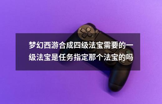 梦幻西游合成四级法宝需要的一级法宝是任务指定那个法宝的吗-第1张-游戏信息-龙启网