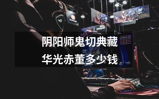 阴阳师鬼切典藏华光赤董多少钱-第1张-游戏信息-龙启网