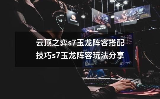 云顶之弈s7玉龙阵容搭配技巧s7玉龙阵容玩法分享-第1张-游戏信息-龙启网
