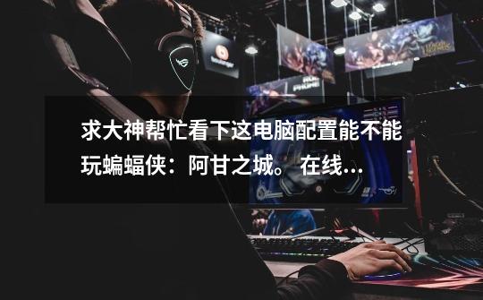 求大神帮忙看下这电脑配置能不能玩蝙蝠侠:阿甘之城。 在线等 急急急!!!-第1张-游戏信息-龙启网