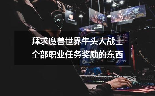 拜求魔兽世界牛头人战士全部职业任务奖励的东西-第1张-游戏信息-龙启网