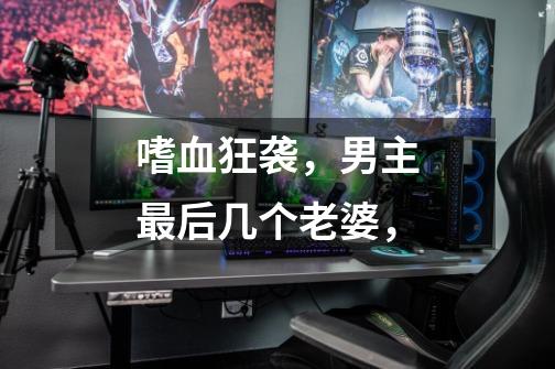 嗜血狂袭,男主最后几个老婆,-第1张-游戏信息-龙启网