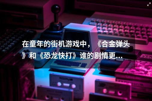 在童年的街机游戏中,《合金弹头》和《恐龙快打》谁的剧情更丰富-第1张-游戏信息-龙启网