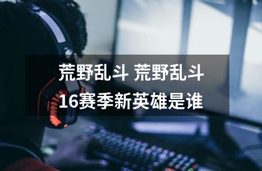 荒野乱斗 荒野乱斗16赛季新英雄是谁-第1张-游戏信息-龙启网