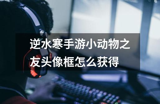 逆水寒手游小动物之友头像框怎么获得-第1张-游戏信息-龙启网
