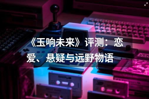 《玉响未来》评测:恋爱、悬疑与远野物语-第1张-游戏信息-龙启网