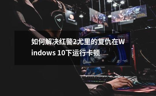 如何解决红警2尤里的复仇在Windows 10下运行卡顿-第1张-游戏信息-龙启网
