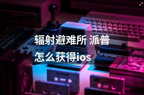 辐射避难所 派普怎么获得ios-第1张-游戏信息-龙启网