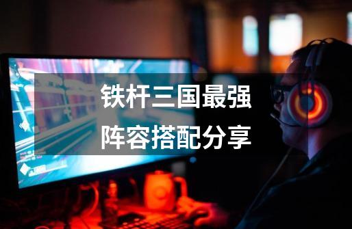 铁杆三国最强阵容搭配分享-第1张-游戏信息-龙启网