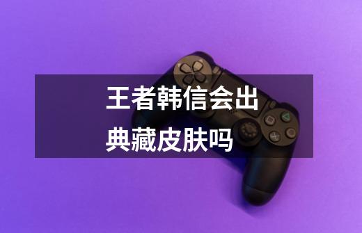 王者韩信会出典藏皮肤吗-第1张-游戏信息-龙启网