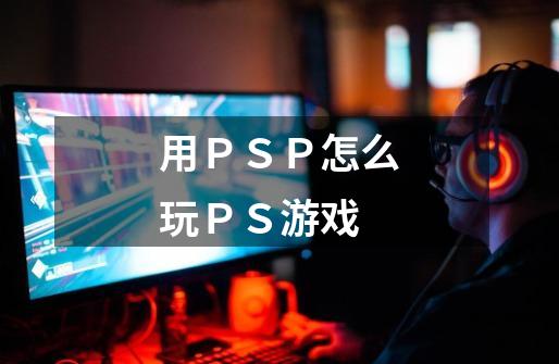 用PSP怎么玩PS游戏-第1张-游戏信息-龙启网