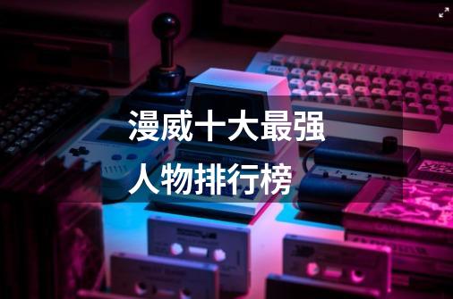 漫威十大最强人物排行榜-第1张-游戏信息-龙启网