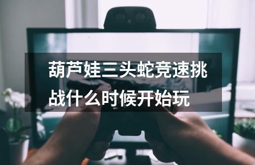 葫芦娃三头蛇竞速挑战什么时候开始玩-第1张-游戏信息-龙启网