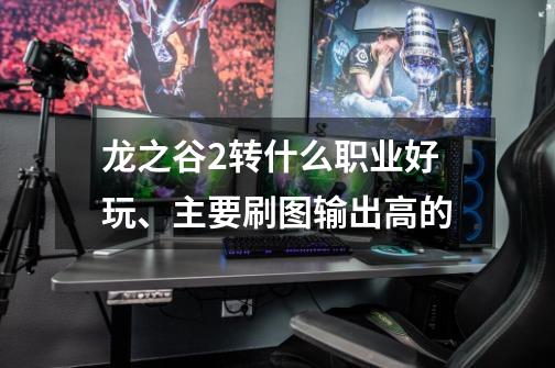 龙之谷2转什么职业好玩、主要刷图输出高的-第1张-游戏信息-龙启网